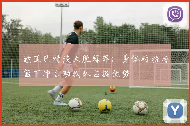 迪亚巴特谈大胜绿军：身体对抗与篮下冲击助我队占据优势