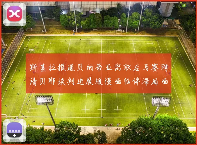 斯基拉报道贝纳蒂亚离职后马赛聘请贝耶谈判进展缓慢面临停滞局面