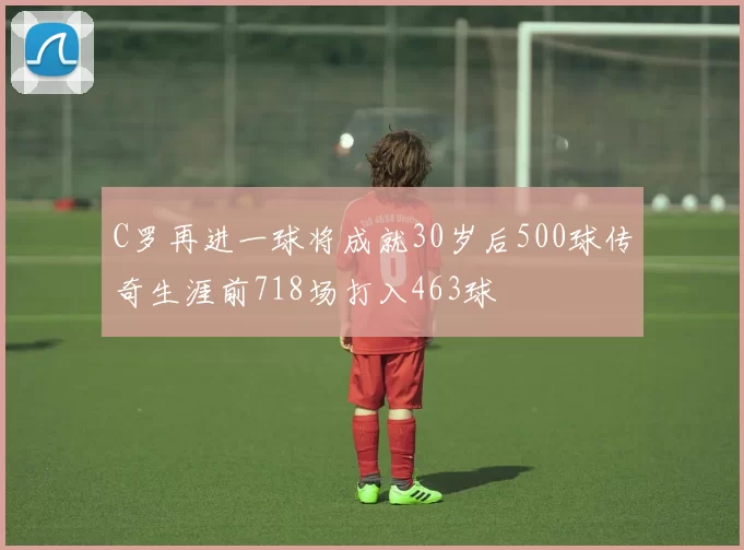 C罗再进一球将成就30岁后500球传奇生涯前718场打入463球
