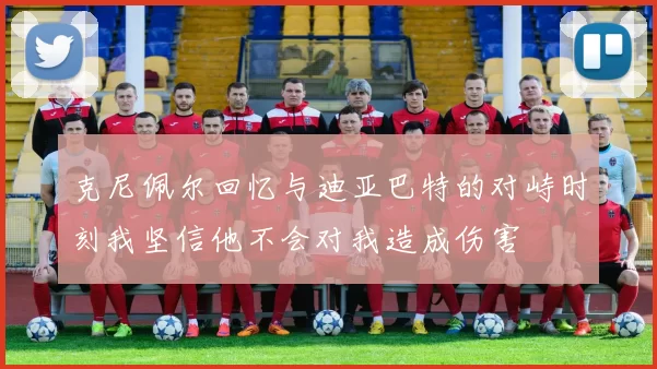 克尼佩尔回忆与迪亚巴特的对峙时刻我坚信他不会对我造成伤害