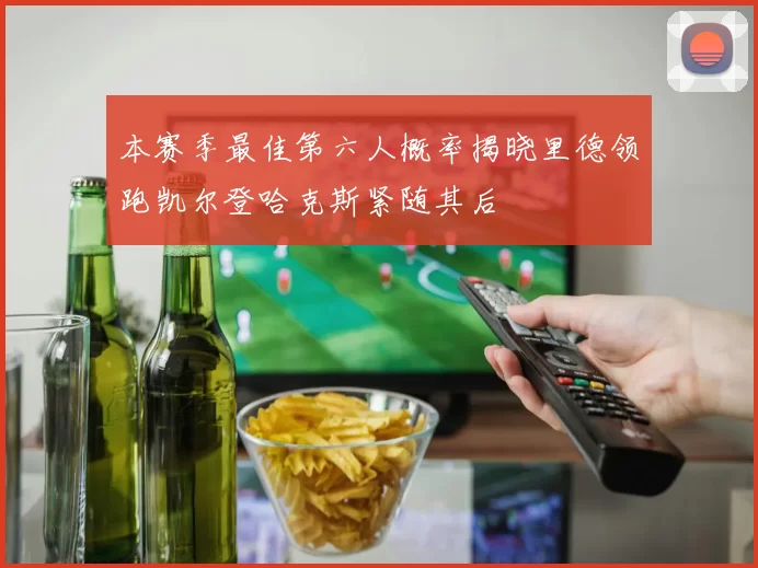 本赛季最佳第六人概率揭晓里德领跑凯尔登哈克斯紧随其后