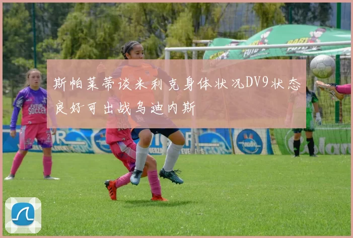 斯帕莱蒂谈米利克身体状况DV9状态良好可出战乌迪内斯