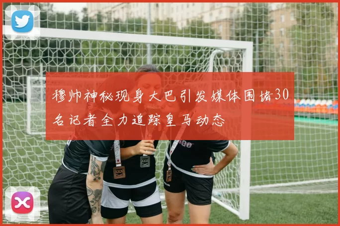穆帅神秘现身大巴引发媒体围堵30名记者全力追踪皇马动态
