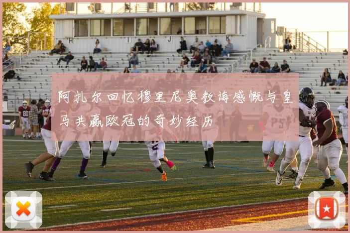 阿扎尔回忆穆里尼奥教诲感慨与皇马共赢欧冠的奇妙经历