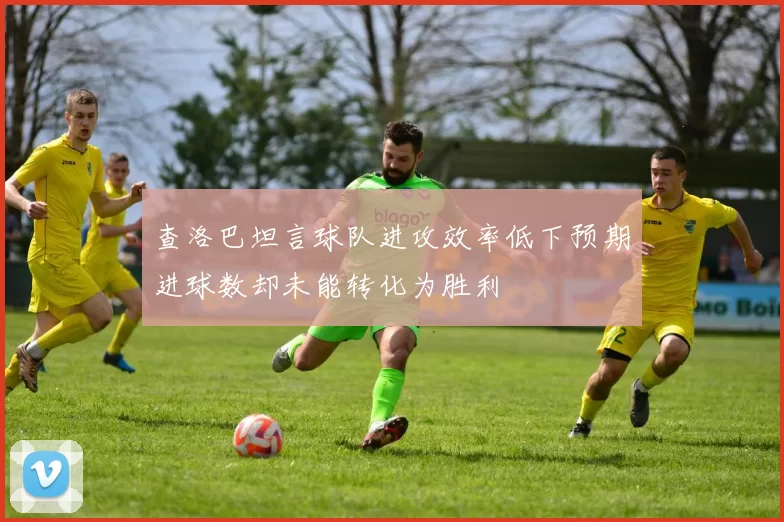 查洛巴坦言球队进攻效率低下预期进球数却未能转化为胜利