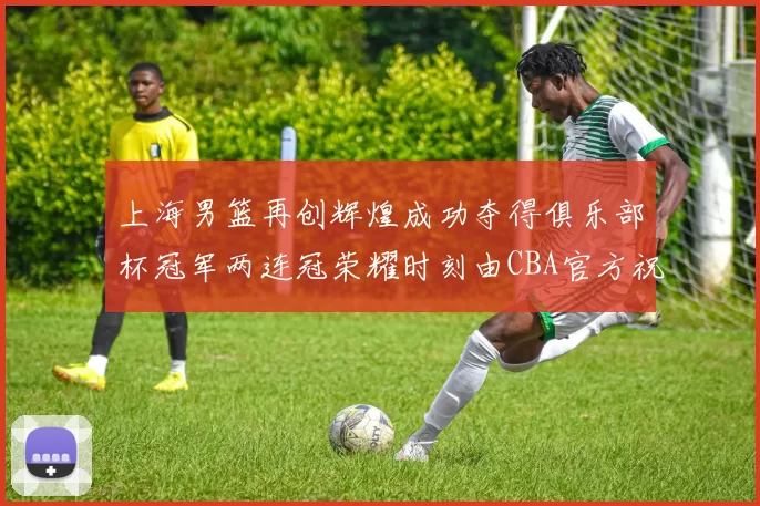 上海男篮再创辉煌成功夺得俱乐部杯冠军两连冠荣耀时刻由CBA官方祝贺