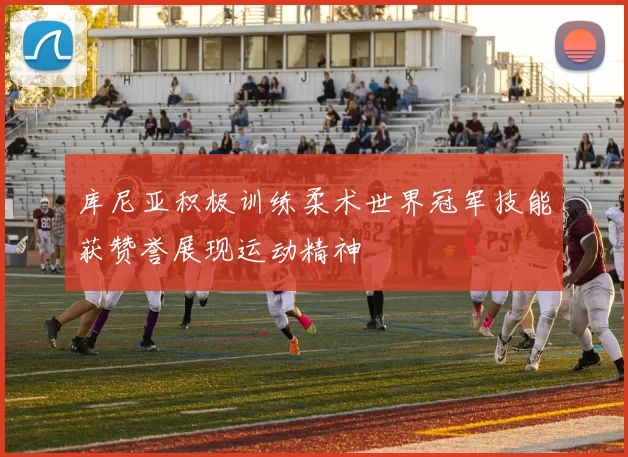 库尼亚积极训练柔术世界冠军技能获赞誉展现运动精神