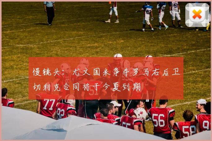 慢镜头：尤文国米争夺罗马右后卫切利克合同将于今夏到期