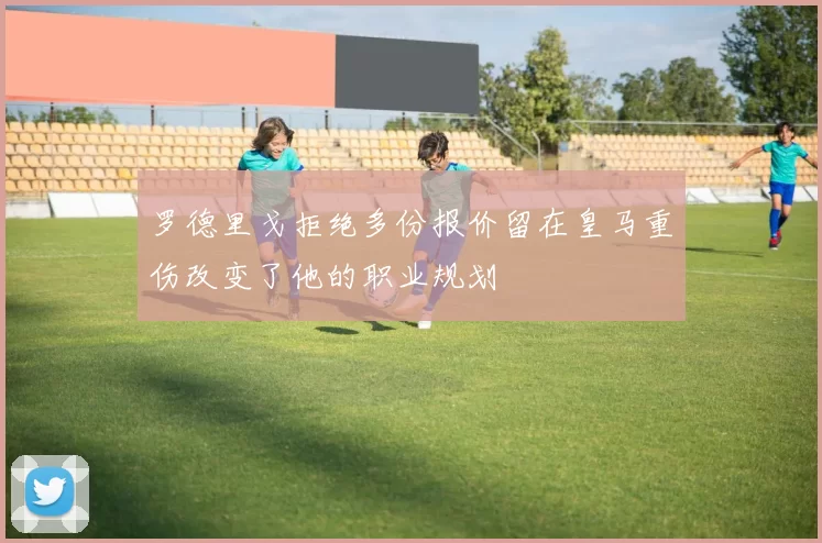 罗德里戈拒绝多份报价留在皇马重伤改变了他的职业规划