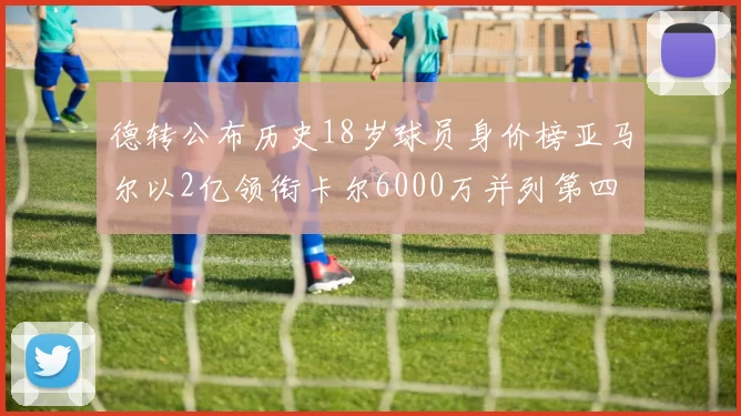 德转公布历史18岁球员身价榜亚马尔以2亿领衔卡尔6000万并列第四