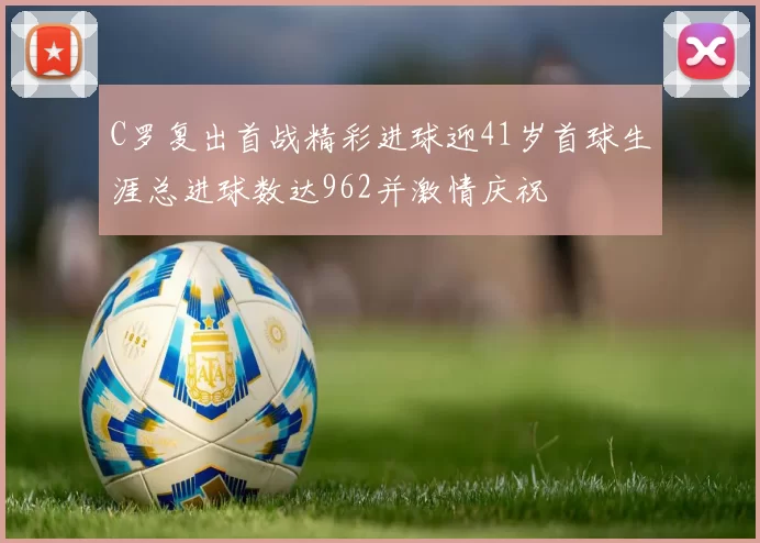 C罗复出首战精彩进球迎41岁首球生涯总进球数达962并激情庆祝