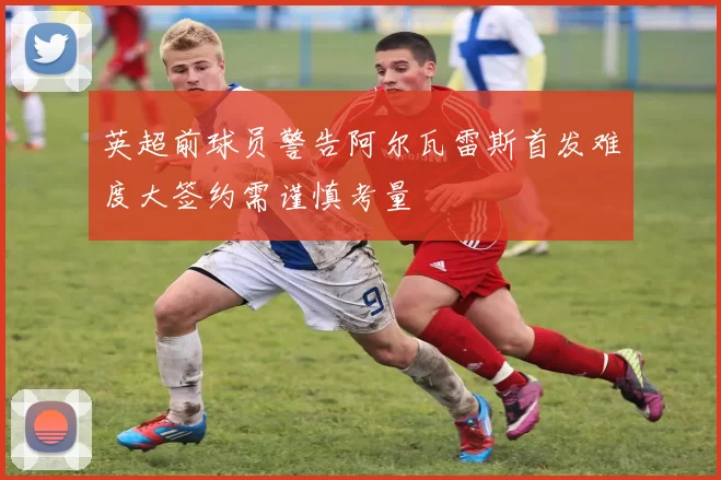 英超前球员警告阿尔瓦雷斯首发难度大签约需谨慎考量