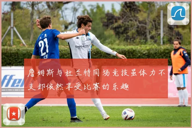 詹姆斯与杜兰特同场竞技虽体力不支却依然享受比赛的乐趣
