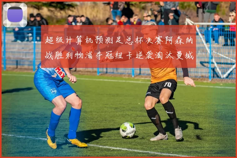 超级计算机预测足总杯决赛阿森纳战胜利物浦夺冠纽卡逆袭淘汰曼城