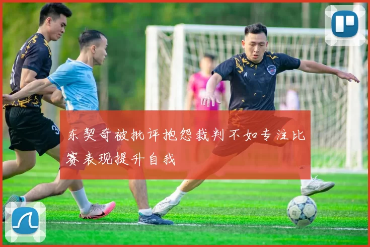 东契奇被批评抱怨裁判不如专注比赛表现提升自我