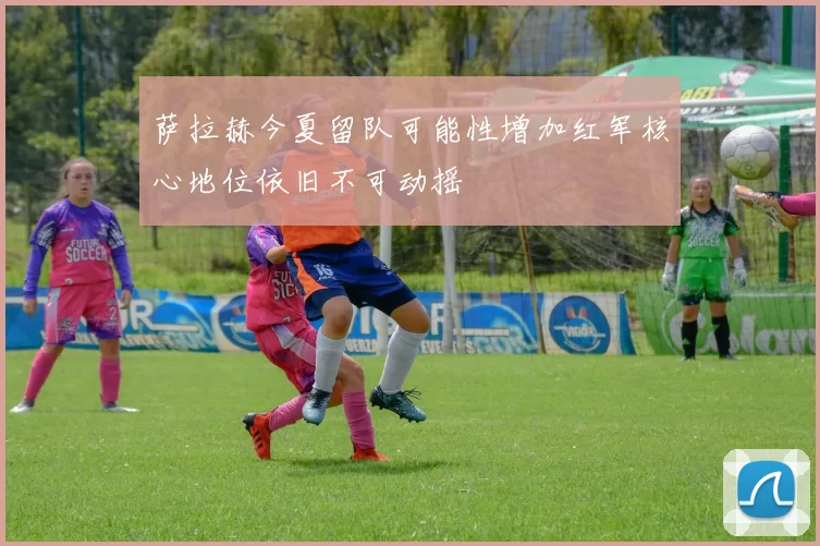 萨拉赫今夏留队可能性增加红军核心地位依旧不可动摇