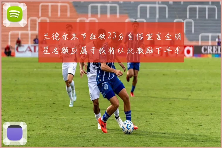兰德尔末节狂砍23分自信宣言全明星名额应属于我将以此激励下半季表现