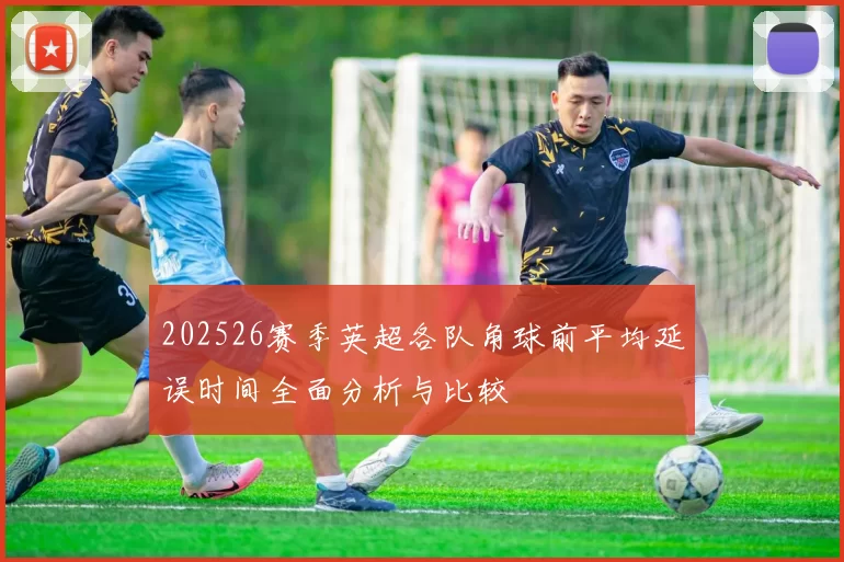 202526赛季英超各队角球前平均延误时间全面分析与比较
