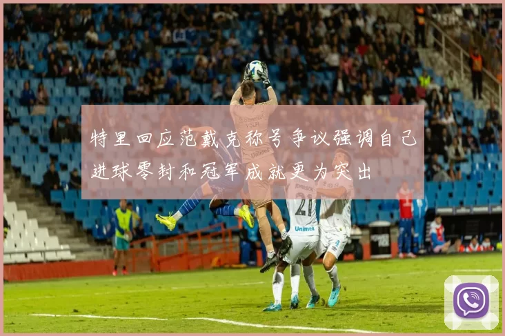 特里回应范戴克称号争议强调自己进球零封和冠军成就更为突出